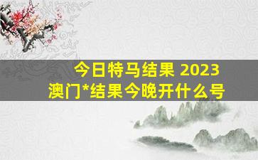 今日特马结果 2023澳门开奖结果今晚开什么号